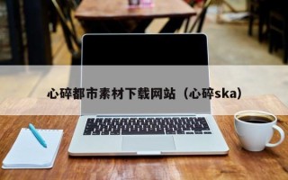 石嘴山心碎都市素材下载网站（心碎ska）